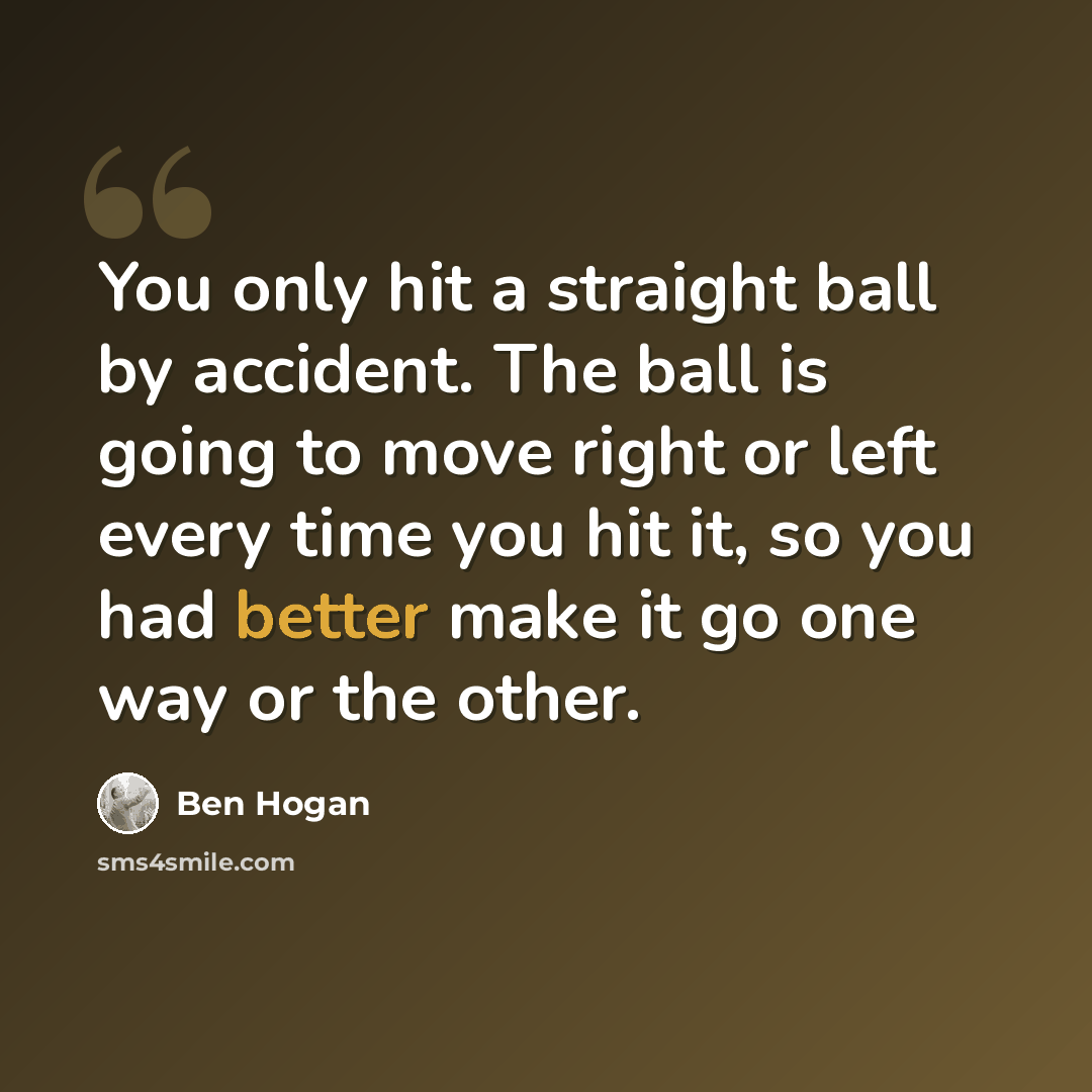 “You only hit a straight ball by accident. The ball is going to move right or left every time you hit it, so you had better make it go one way or the other.” quote by Ben Hogan