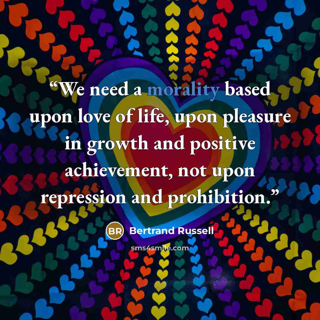 “We need a morality based upon love of life, upon pleasure in growth and positive achievement, not upon repression and prohibition.” quote by Bertrand Russell