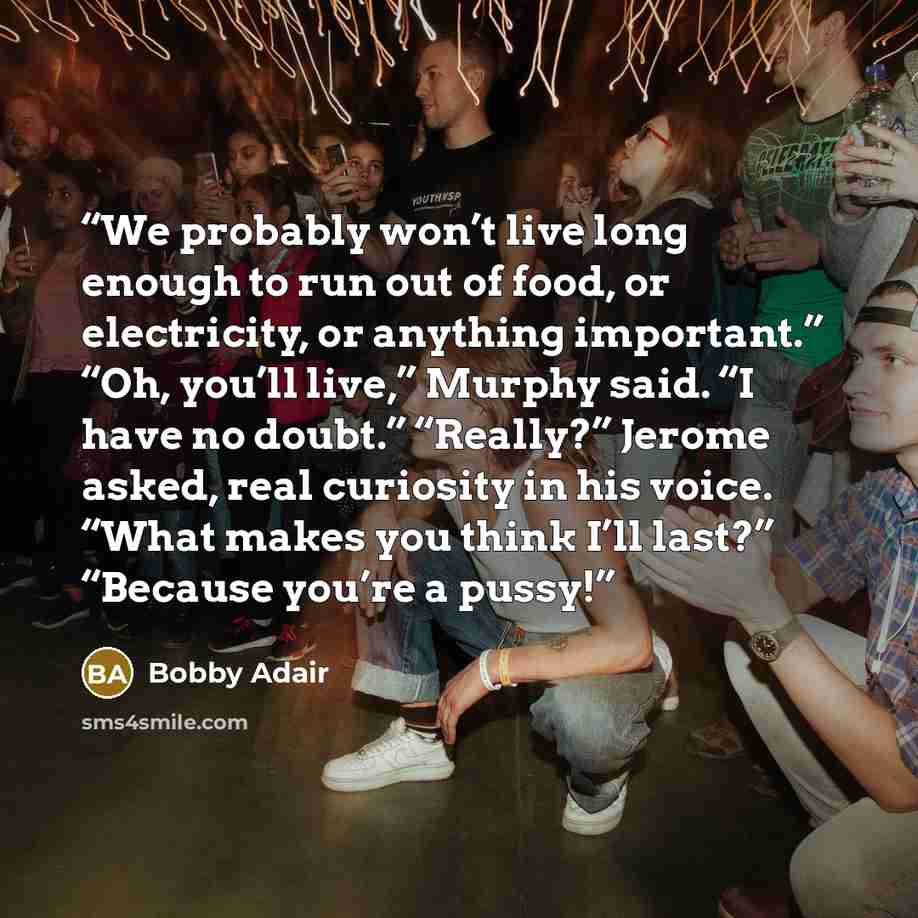 “We probably won’t live long enough to run out of food, or electricity, or anything important.” “Oh, you’ll live,” Murphy said. “I have no doubt.” “Really?” Jerome asked, real curiosity in his voice. “What makes you think I’ll last?” “Because you’re a pussy!” quote by Bobby Adair