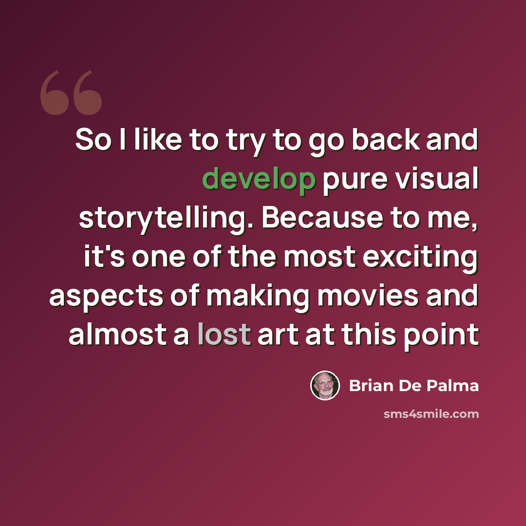 “So I like to try to go back and develop pure visual storytelling. Because to me, it's one of the most exciting aspects of making movies and almost a lost art at this point” quote by Brian De Palma