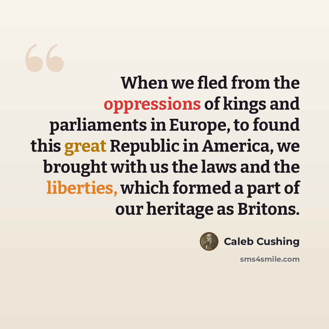 “When we fled from the oppressions of kings and parliaments in Europe, to found this great Republic in America, we brought with us the laws and the liberties, which formed a part of our heritage as Britons.” quote by Caleb Cushing