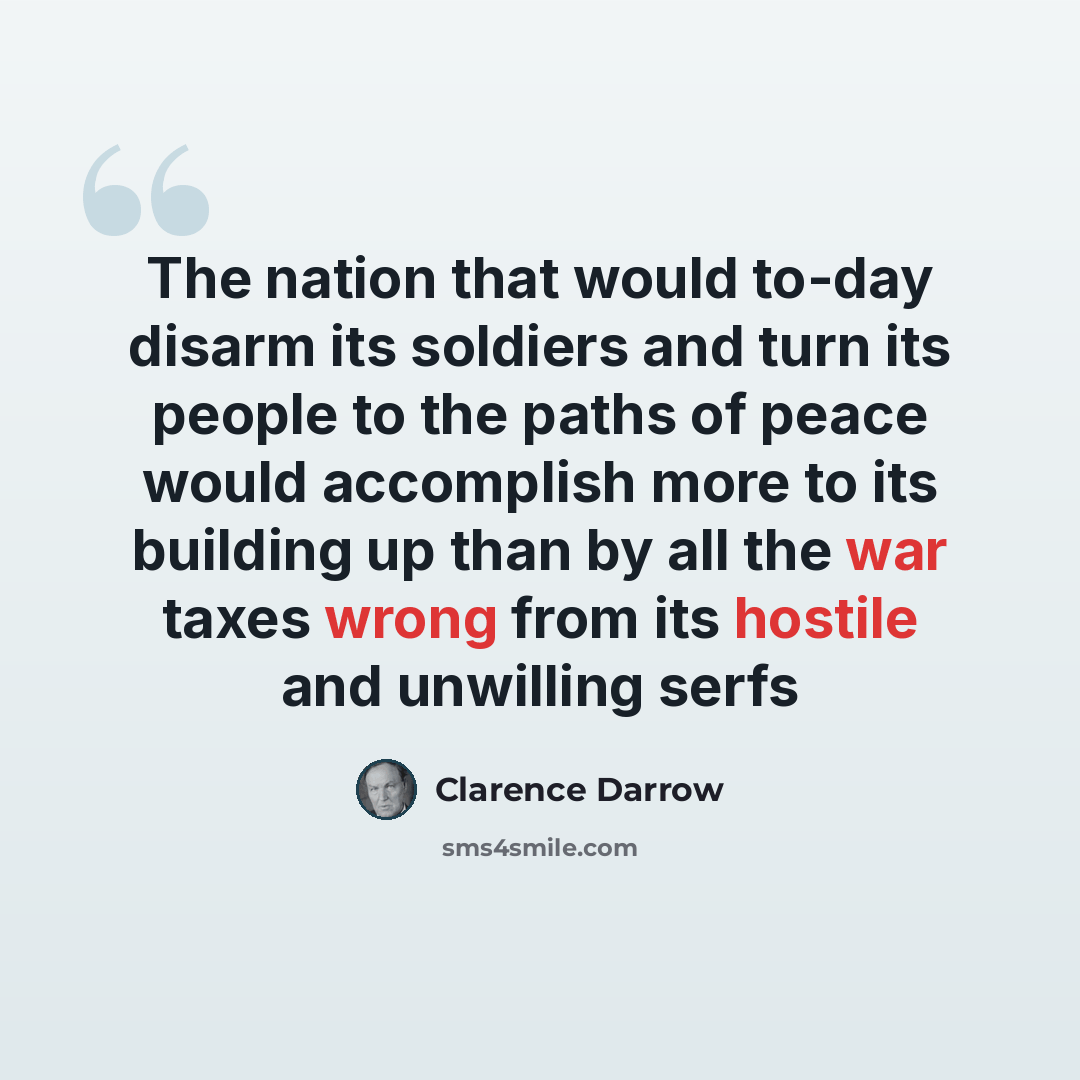 “The nation that would to-day disarm its soldiers and turn its people to the paths of peace would accomplish more to its building up than by all the war taxes wrong from its hostile and unwilling serfs” quote by Clarence Darrow