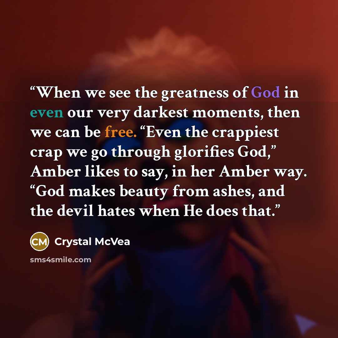 “When we see the greatness of God in even our very darkest moments, then we can be free. “Even the crappiest crap we go through glorifies God,” Amber likes to say, in her Amber way. “God makes beauty from ashes, and the devil hates when He does that.” quote by Crystal McVea