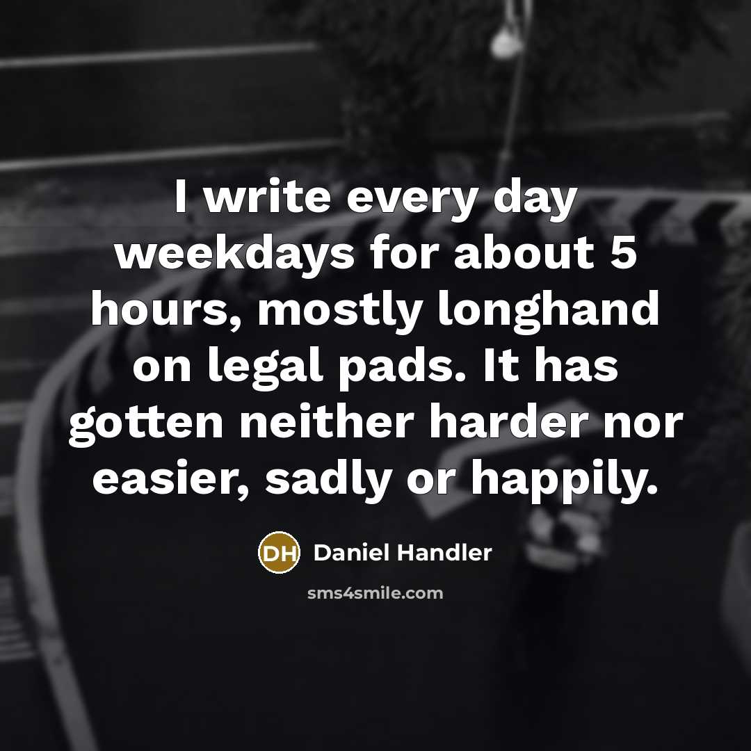 “I write every day weekdays for about 5 hours, mostly longhand on legal pads. It has gotten neither harder nor easier, sadly or happily.” quote by Daniel Handler