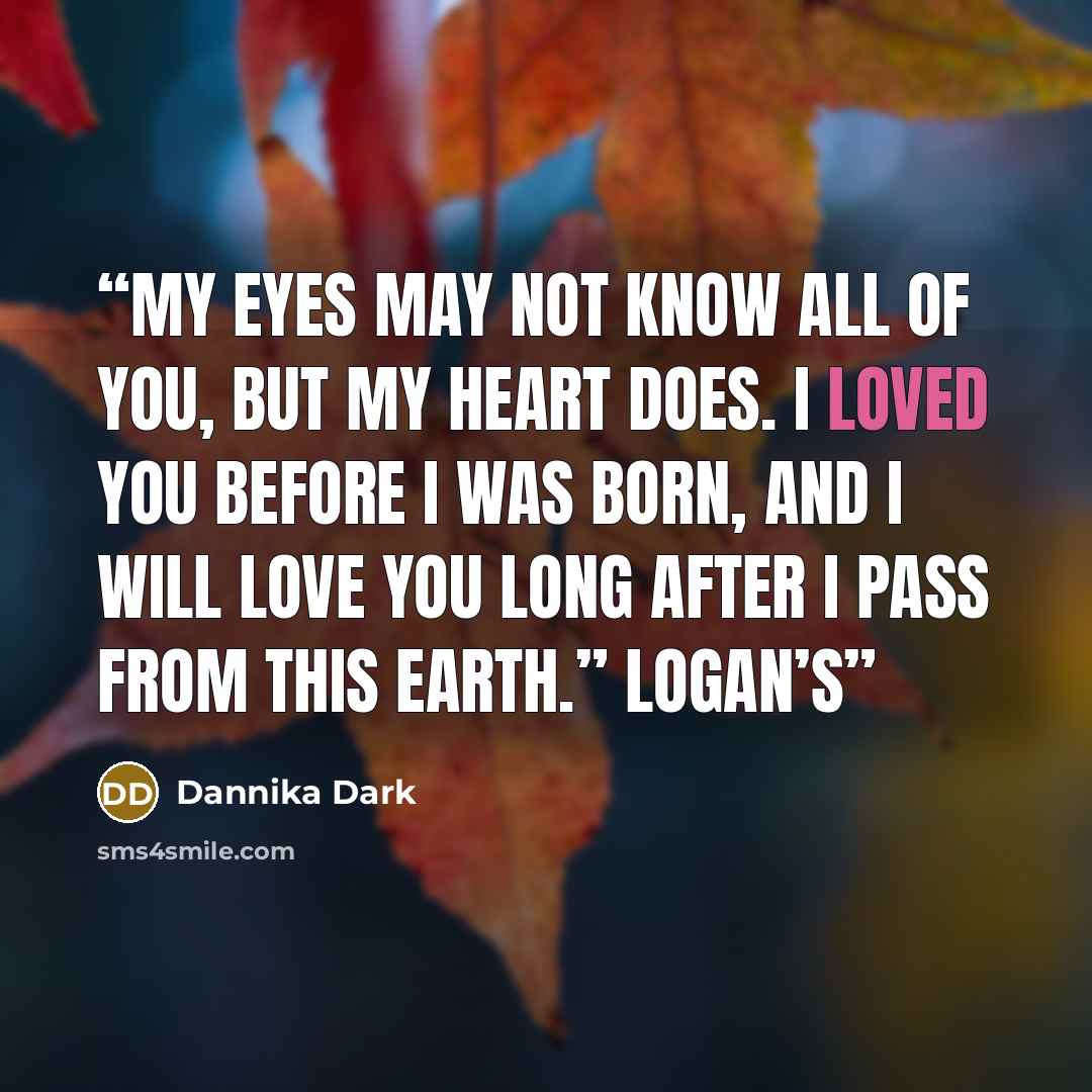 “My eyes may not know all of you, but my heart does. I loved you before I was born, and I will love you long after I pass from this earth.” Logan’s” quote by Dannika Dark