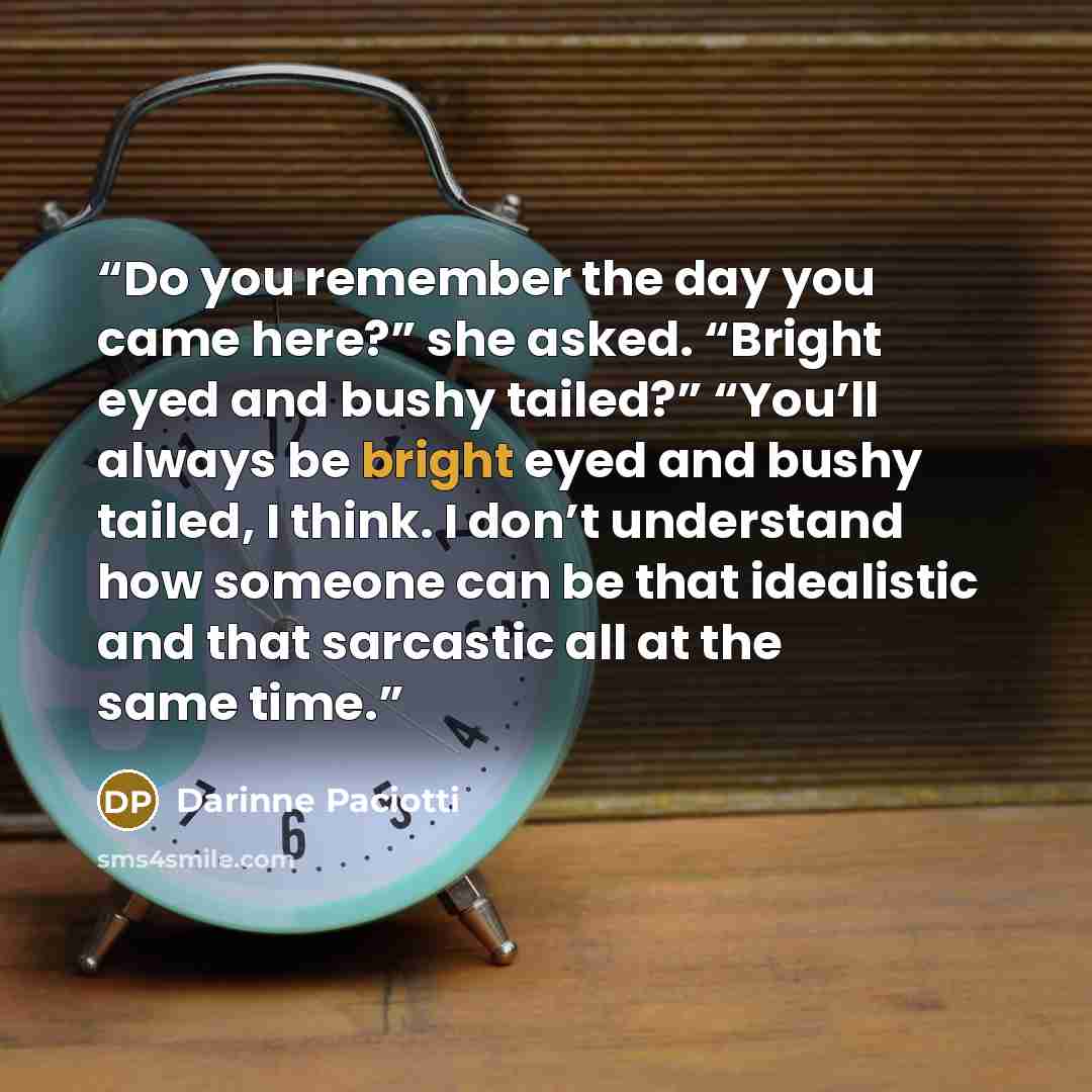 “Do you remember the day you came here?” she asked. “Bright eyed and bushy tailed?” “You’ll always be bright eyed and bushy tailed, I think. I don’t understand how someone can be that idealistic and that sarcastic all at the same time.” quote by Darinne Paciotti