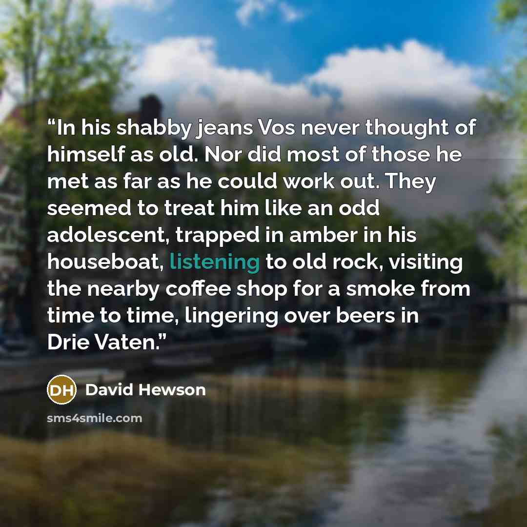 “In his shabby jeans Vos never thought of himself as old. Nor did most of those he met as far as he could work out. They seemed to treat him like an odd adolescent, trapped in amber in his houseboat, listening to old rock, visiting the nearby coffee shop for a smoke from time to time, lingering…” quote by David Hewson