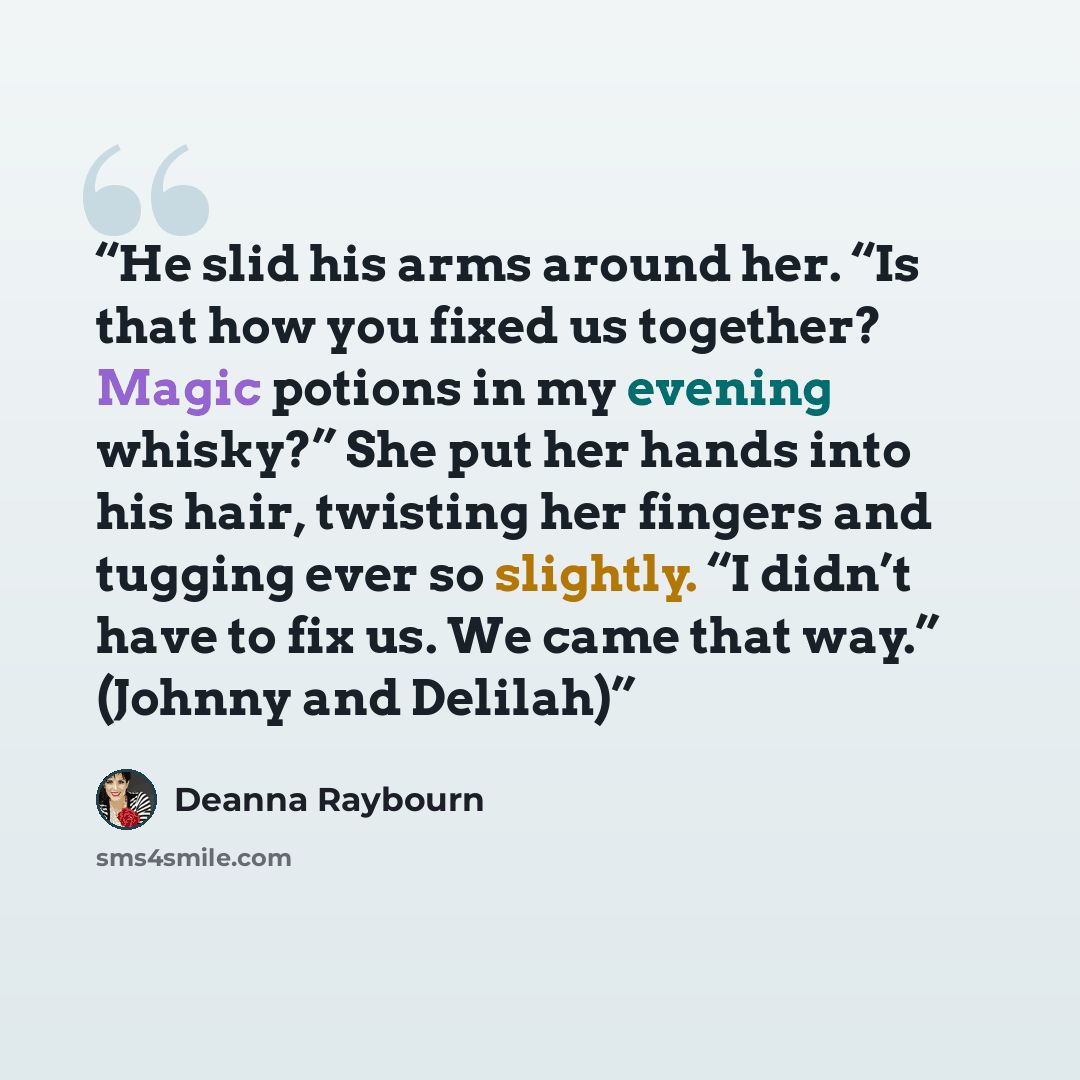 “He slid his arms around her. “Is that how you fixed us together? Magic potions in my evening whisky?” She put her hands into his hair, twisting her fingers and tugging ever so slightly. “I didn’t have to fix us. We came that way.” (Johnny and Delilah)” quote by Deanna Raybourn