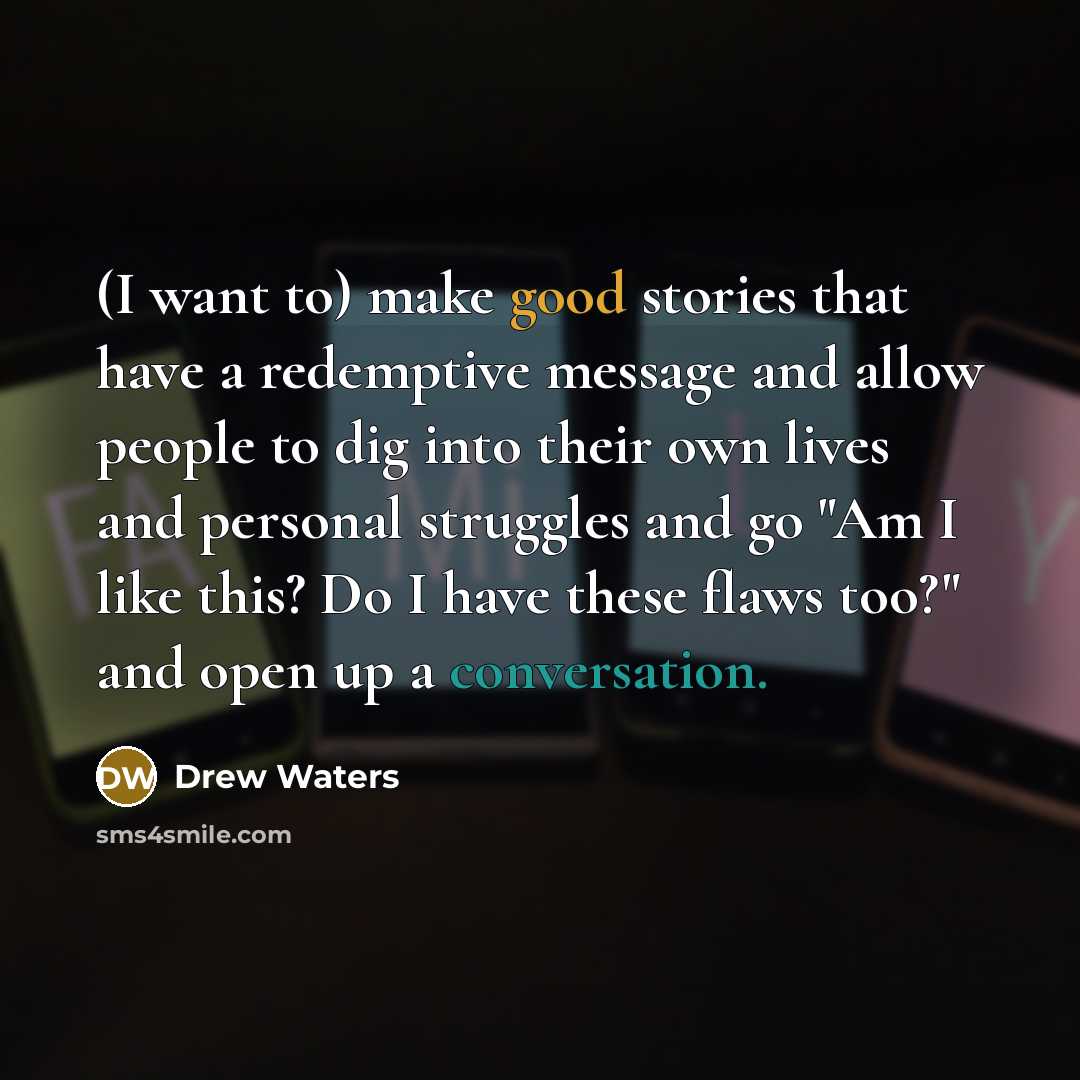 “(I want to) make good stories that have a redemptive message and allow people to dig into their own lives and personal struggles and go "Am I like this? Do I have these flaws too?" and open up a conversation.” quote by Drew Waters
