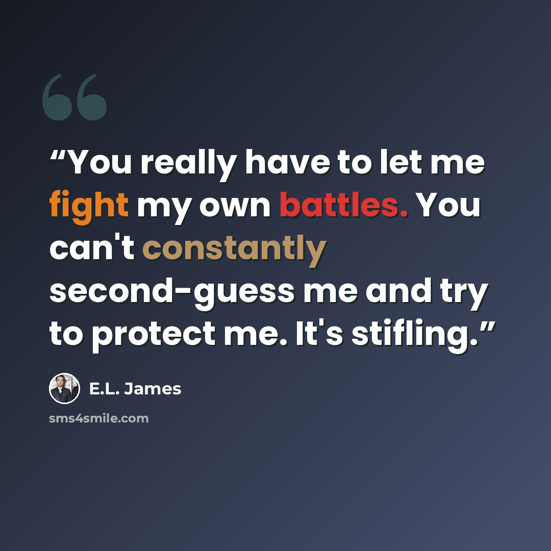 “You really have to let me fight my own battles. You can't constantly second-guess me and try to protect me. It's stifling.” quote by E.L. James