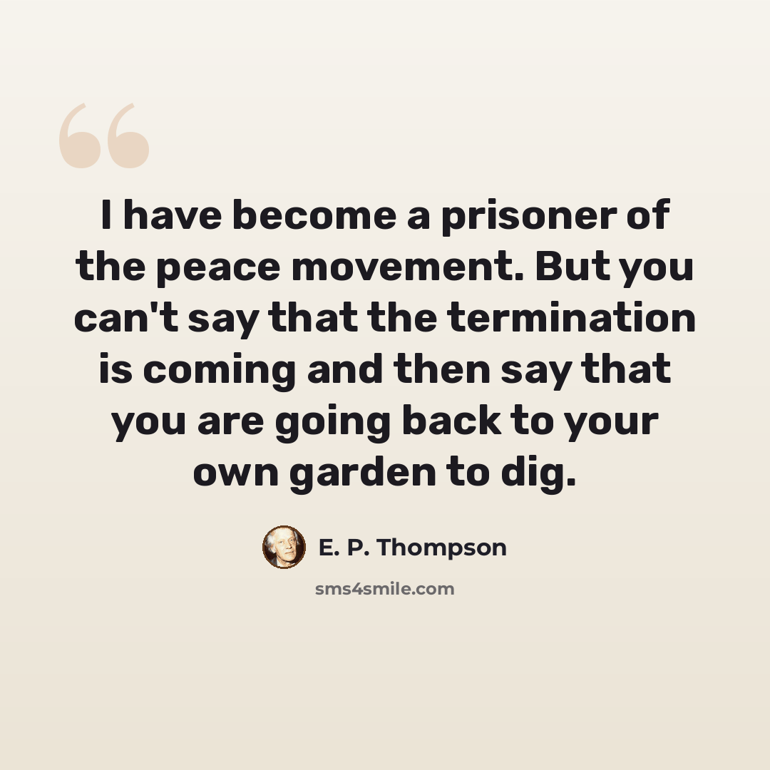 “I have become a prisoner of the peace movement. But you can't say that the termination is coming and then say that you are going back to your own garden to dig.” quote by E. P. Thompson