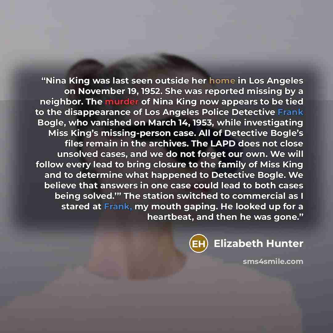 “Nina King was last seen outside her home in Los Angeles on November 19, 1952. She was reported missing by a neighbor. The murder of Nina King now appears to be tied to the disappearance of Los Angeles Police Detective Frank Bogle, who vanished on March 14, 1953, while investigating Miss King’s…” quote by Elizabeth Hunter