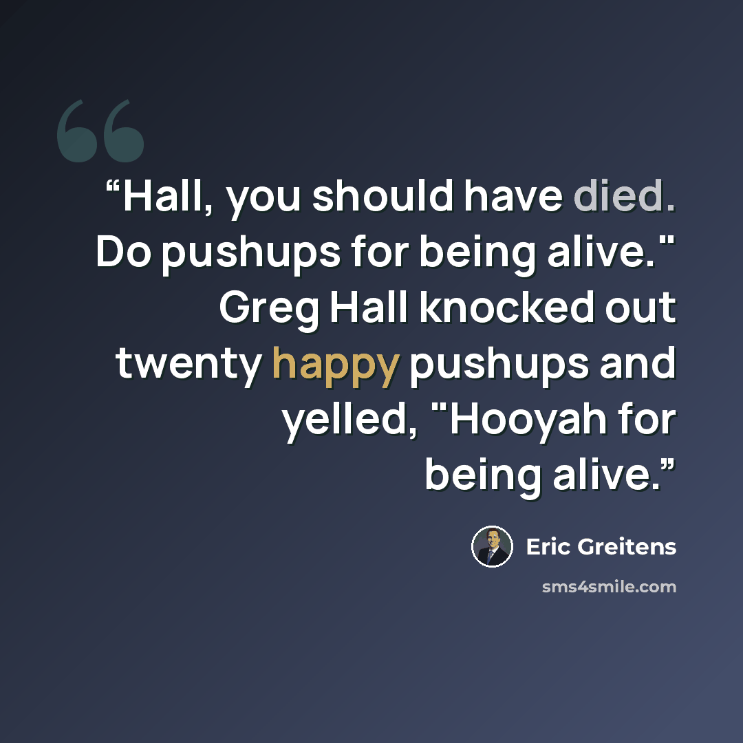 “Hall, you should have died. Do pushups for being alive." Greg Hall knocked out twenty happy pushups and yelled, "Hooyah for being alive.” quote by Eric Greitens