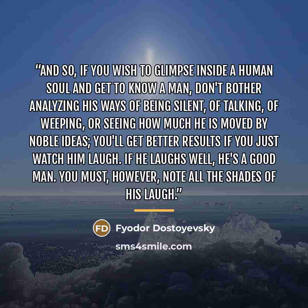 “and so, if you wish to glimpse inside a human soul and get to know a man, don't bother analyzing his ways of being silent, of talking, of weeping, or seeing how much he is moved by noble ideas; you'll get better results if you just watch him laugh. If he laughs well, he's a good man. You must…” quote by Fyodor Dostoyevsky