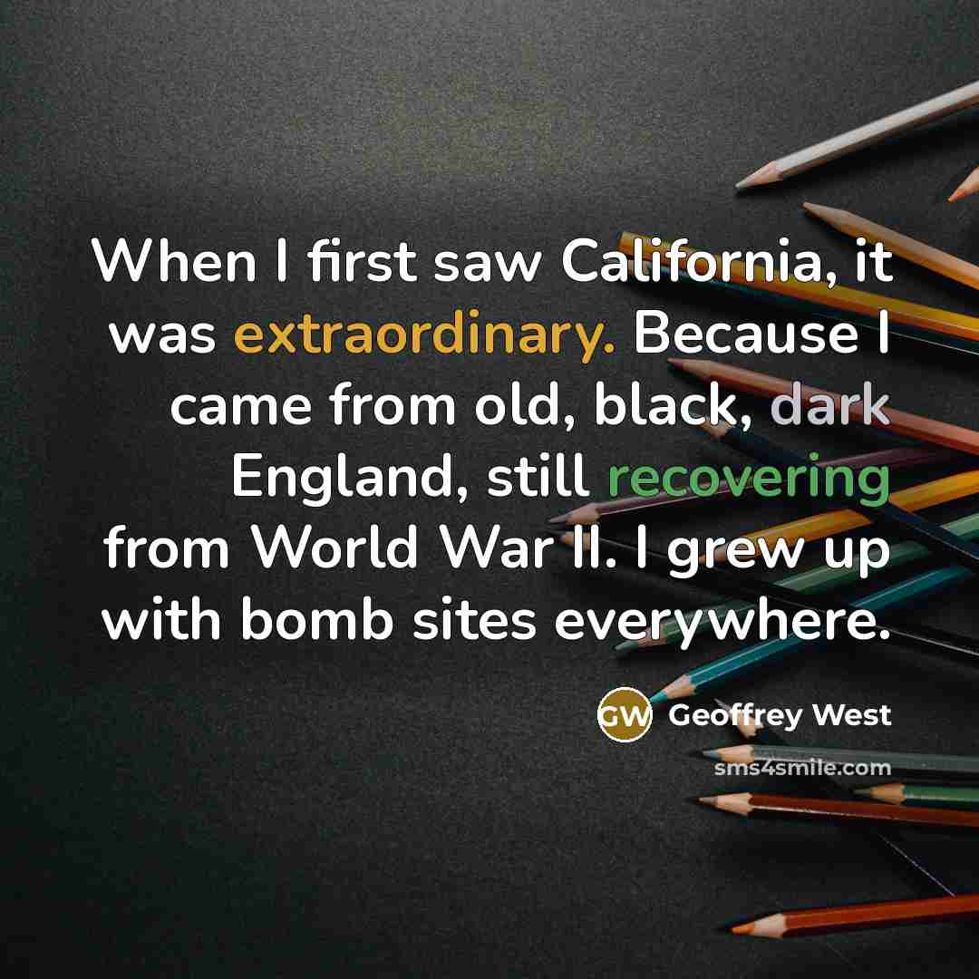 “When I first saw California, it was extraordinary. Because I came from old, black, dark England, still recovering from World War II. I grew up with bomb sites everywhere.” quote by Geoffrey West