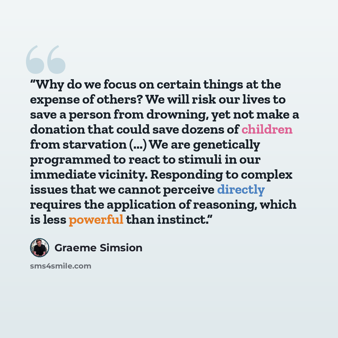 “Why do we focus on certain things at the expense of others? We will risk our lives to save a person from drowning, yet not make a donation that could save dozens of children from starvation (...) We are genetically programmed to react to stimuli in our immediate vicinity. Responding to complex…” quote by Graeme Simsion