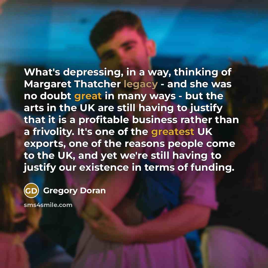 “What's depressing, in a way, thinking of Margaret Thatcher legacy - and she was no doubt great in many ways - but the arts in the UK are still having to justify that it is a profitable business rather than a frivolity. It's one of the greatest UK exports, one of the reasons people come to the UK…” quote by Gregory Doran