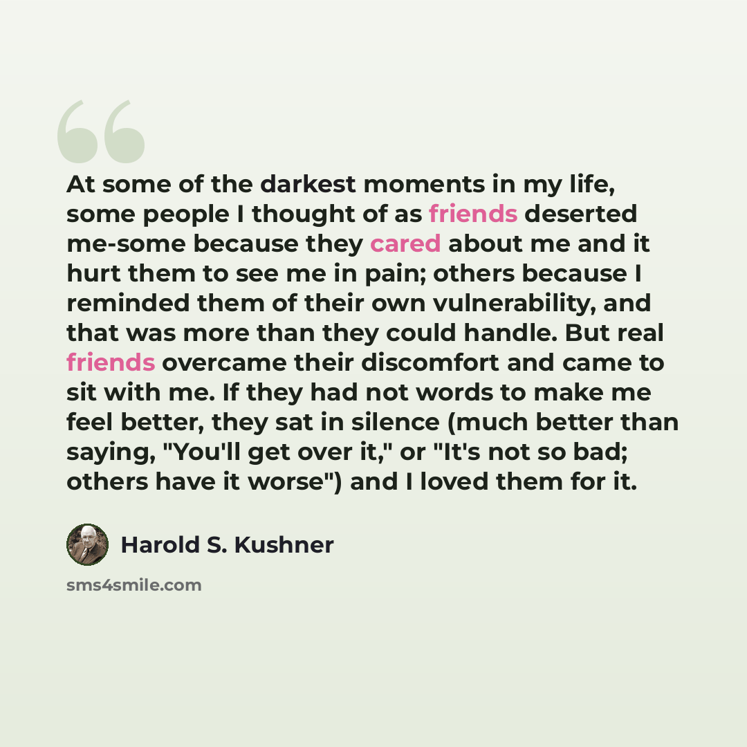 “At some of the darkest moments in my life, some people I thought of as friends deserted me-some because they cared about me and it hurt them to see me in pain; others because I reminded them of their own vulnerability, and that was more than they could handle. But real friends overcame their…” quote by Harold S. Kushner