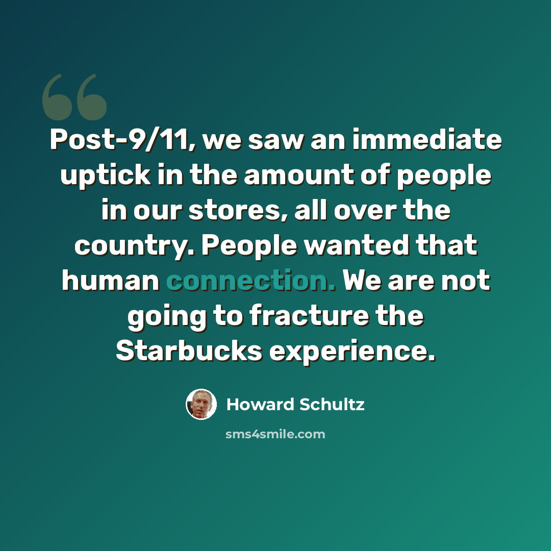 “Post-9/11, we saw an immediate uptick in the amount of people in our stores, all over the country. People wanted that human connection. We are not going to fracture the Starbucks experience.” quote by Howard Schultz