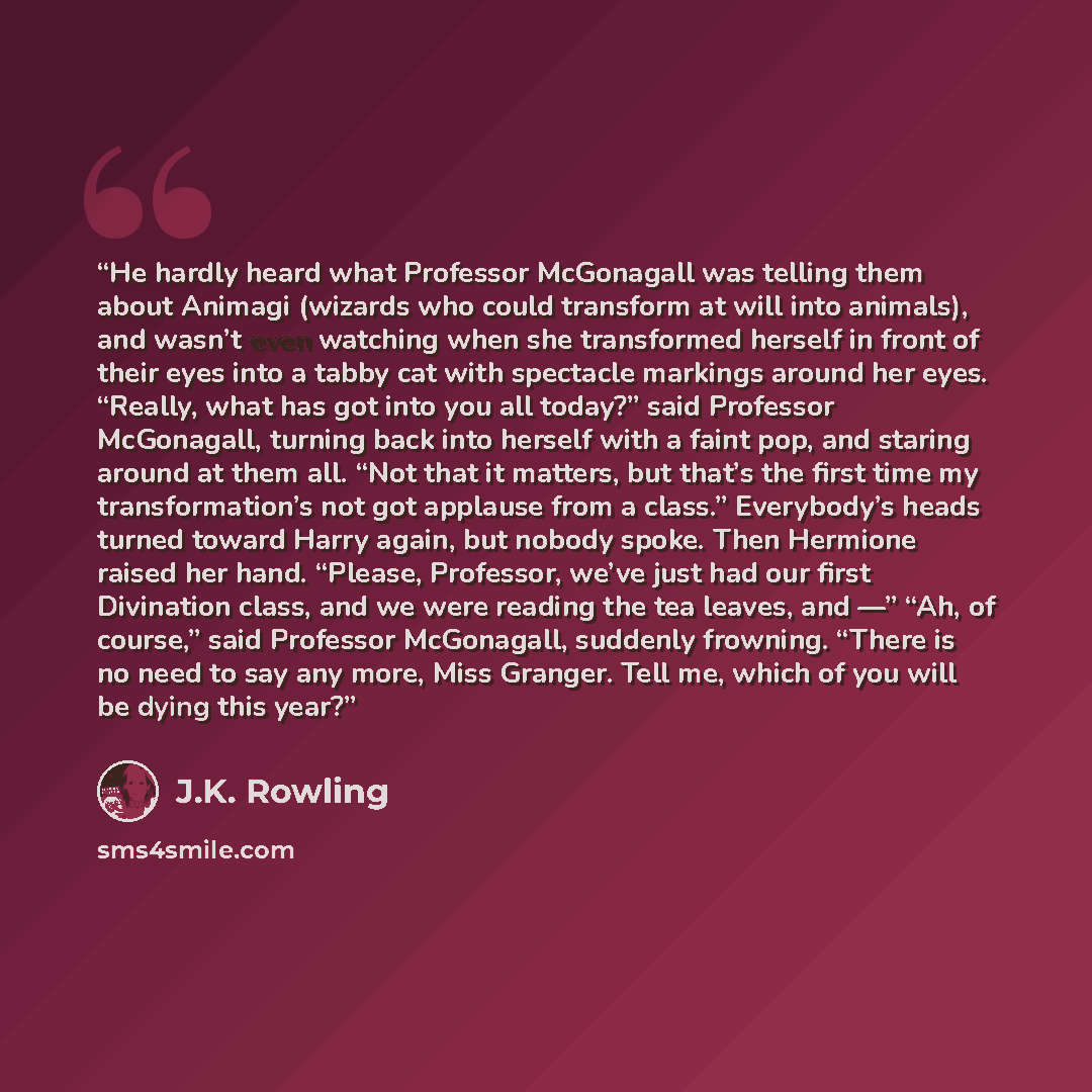 “He hardly heard what Professor McGonagall was telling them about Animagi (wizards who could transform at will into animals), and wasn’t even watching when she transformed herself in front of their eyes into a tabby cat with spectacle markings around her eyes. “Really, what has got into you all…” quote by J.K. Rowling