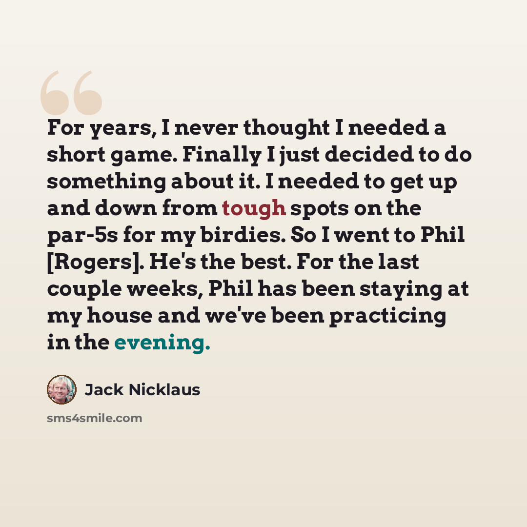 “For years, I never thought I needed a short game. Finally I just decided to do something about it. I needed to get up and down from tough spots on the par-5s for my birdies. So I went to Phil [Rogers]. He's the best. For the last couple weeks, Phil has been staying at my house and we've been…” quote by Jack Nicklaus