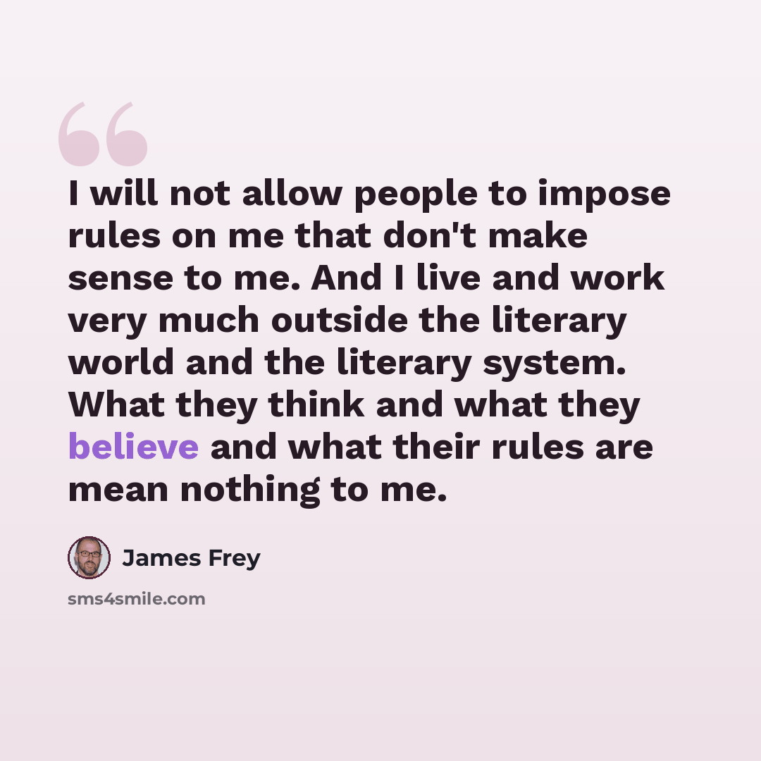 “I will not allow people to impose rules on me that don't make sense to me. And I live and work very much outside the literary world and the literary system. What they think and what they believe and what their rules are mean nothing to me.” quote by James Frey