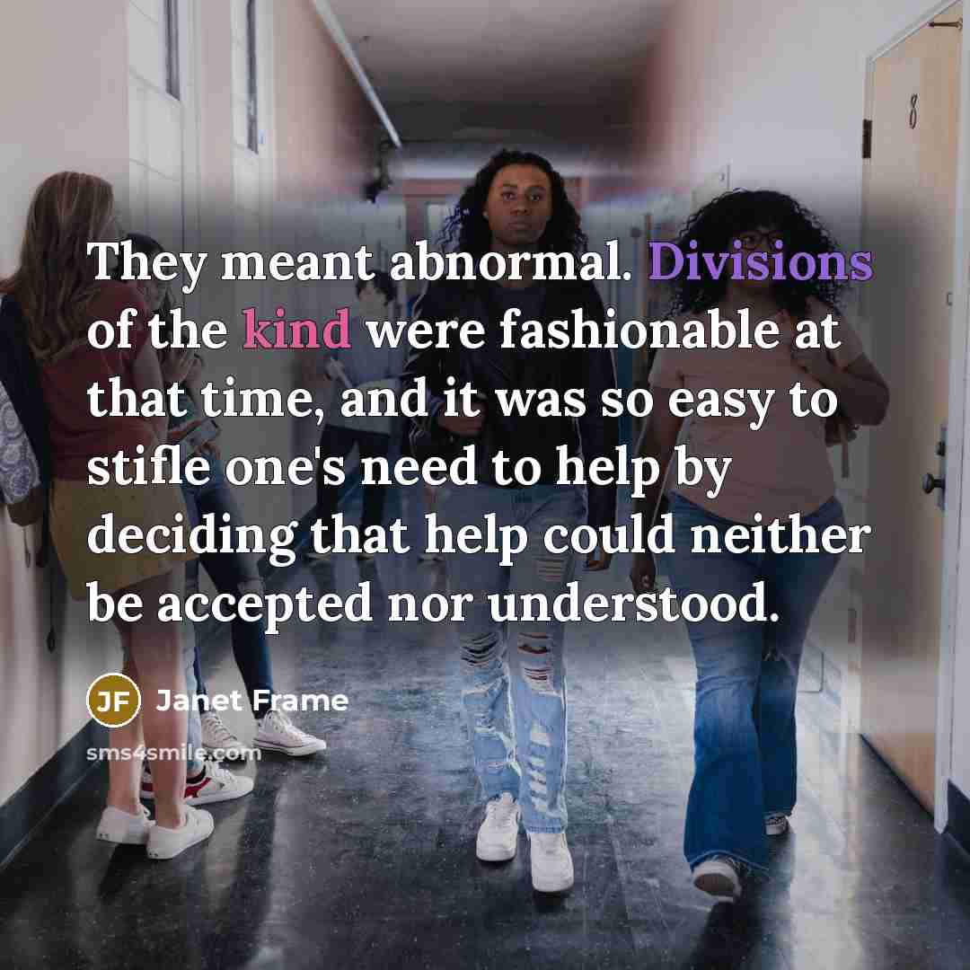 “They meant abnormal. Divisions of the kind were fashionable at that time, and it was so easy to stifle one's need to help by deciding that help could neither be accepted nor understood.” quote by Janet Frame
