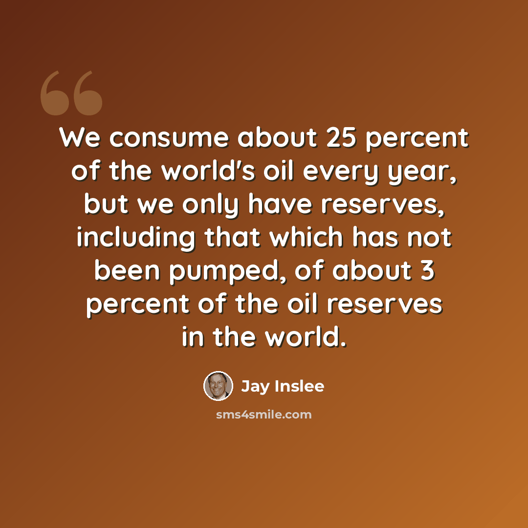 “We consume about 25 percent of the world's oil every year, but we only have reserves, including that which has not been pumped, of about 3 percent of the oil reserves in the world.” quote by Jay Inslee