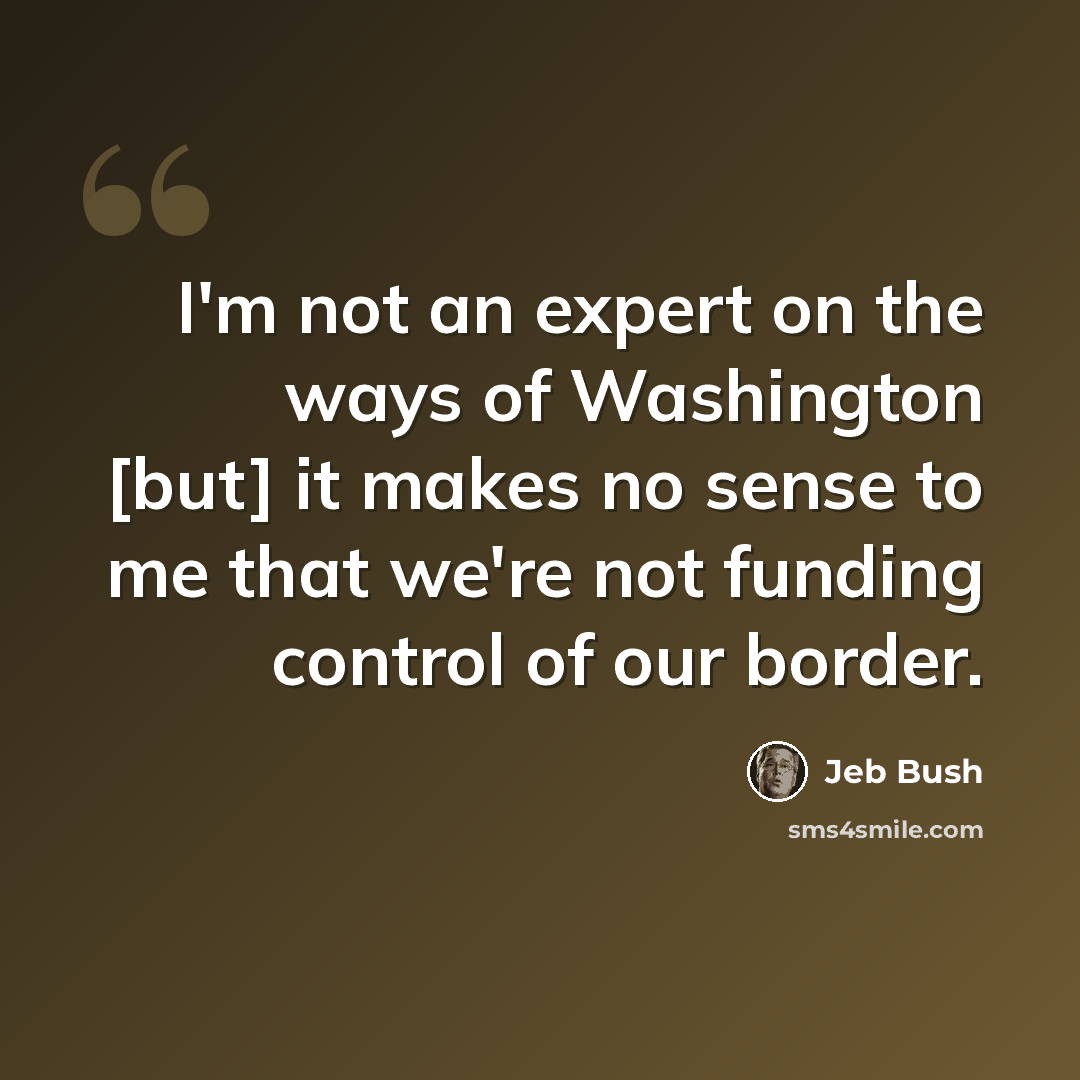 “I'm not an expert on the ways of Washington [but] it makes no sense to me that we're not funding control of our border.” quote by Jeb Bush