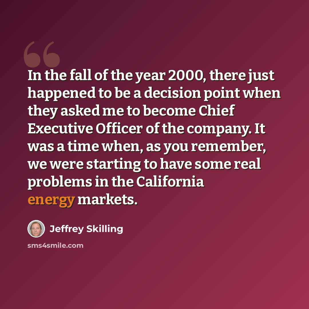 “In the fall of the year 2000, there just happened to be a decision point when they asked me to become Chief Executive Officer of the company. It was a time when, as you remember, we were starting to have some real problems in the California energy markets.” quote by Jeffrey Skilling