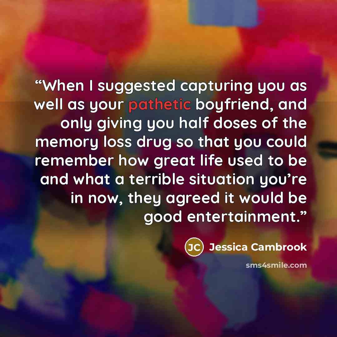 “When I suggested capturing you as well as your pathetic boyfriend, and only giving you half doses of the memory loss drug so that you could remember how great life used to be and what a terrible situation you’re in now, they agreed it would be good entertainment.” quote by Jessica Cambrook