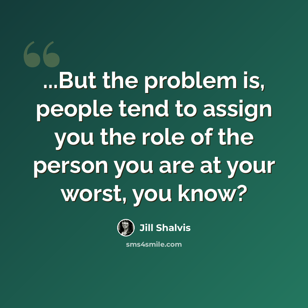 “...But the problem is, people tend to assign you the role of the person you are at your worst, you know?” quote by Jill Shalvis