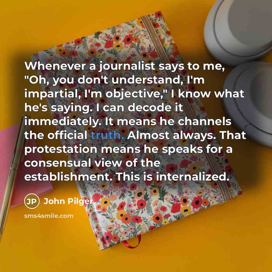 “Whenever a journalist says to me, "Oh, you don't understand, I'm impartial, I'm objective," I know what he's saying. I can decode it immediately. It means he channels the official truth. Almost always. That protestation means he speaks for a consensual view of the establishment. This is…” quote by John Pilger