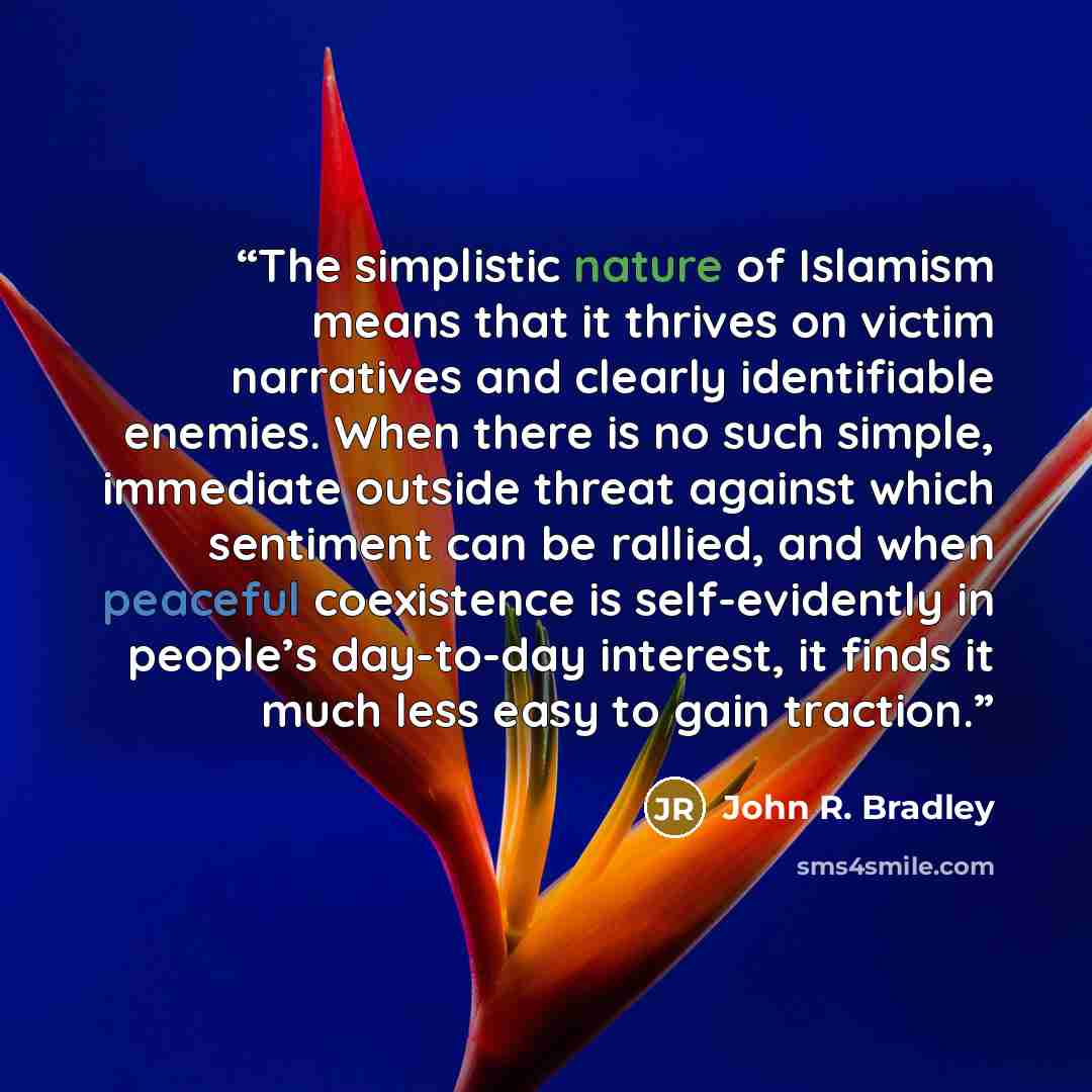 “The simplistic nature of Islamism means that it thrives on victim narratives and clearly identifiable enemies. When there is no such simple, immediate outside threat against which sentiment can be rallied, and when peaceful coexistence is self-evidently in people’s day-to-day interest, it finds it…” quote by John R. Bradley