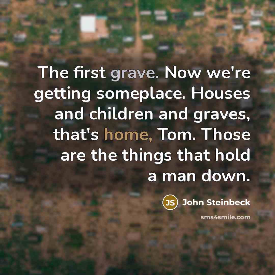 “The first grave. Now we're getting someplace. Houses and children and graves, that's home, Tom. Those are the things that hold a man down.” quote by John Steinbeck
