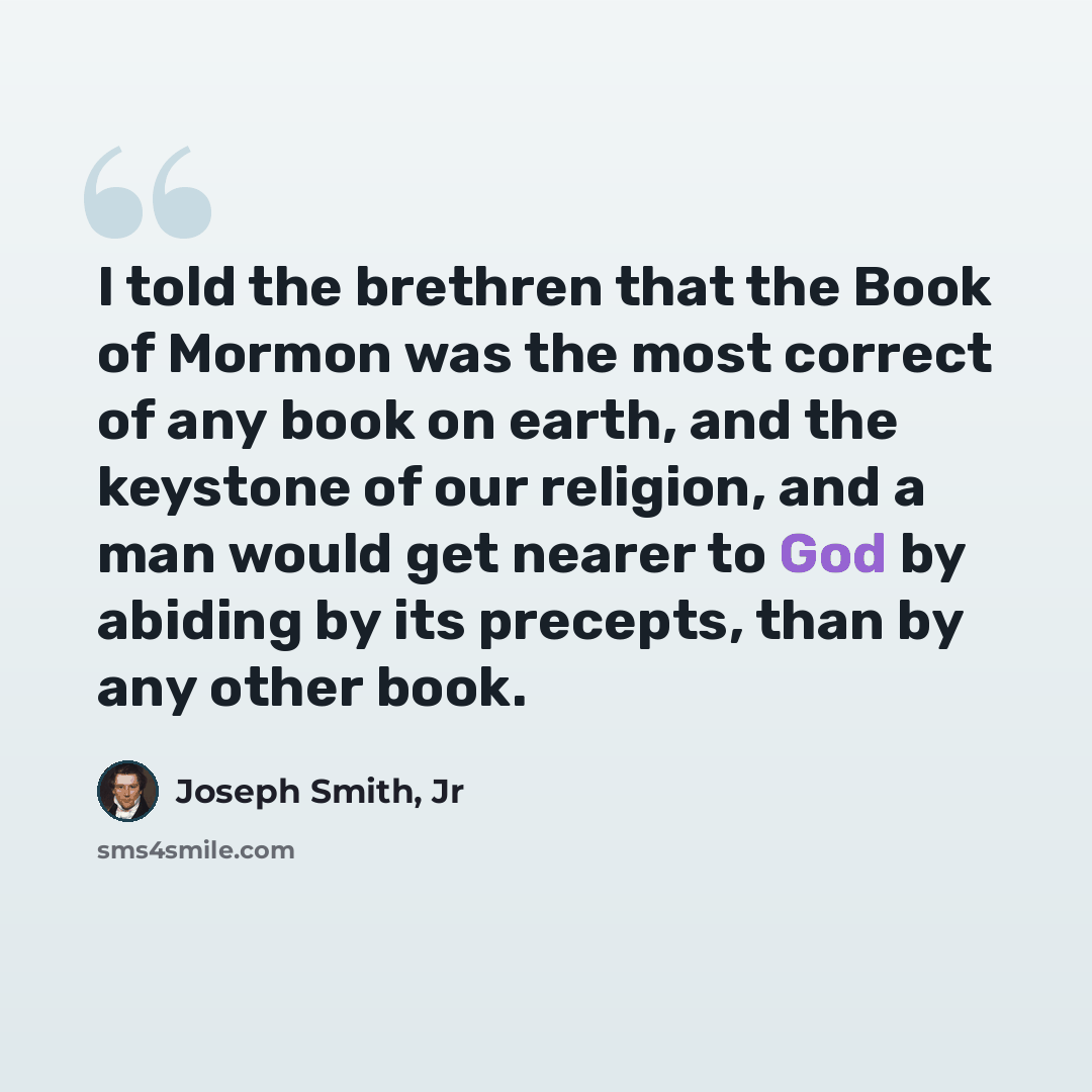“I told the brethren that the Book of Mormon was the most correct of any book on earth, and the keystone of our religion, and a man would get nearer to God by abiding by its precepts, than by any other book.” quote by Joseph Smith, Jr