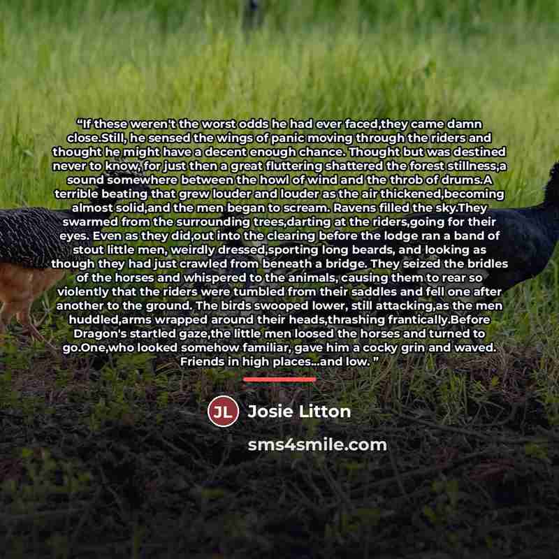 “If these weren't the worst odds he had ever faced,they came damn close.Still, he sensed the wings of panic moving through the riders and thought he might have a decent enough chance. Thought but was destined never to know, for just then a great fluttering shattered the forest stillness,a sound…” quote by Josie Litton