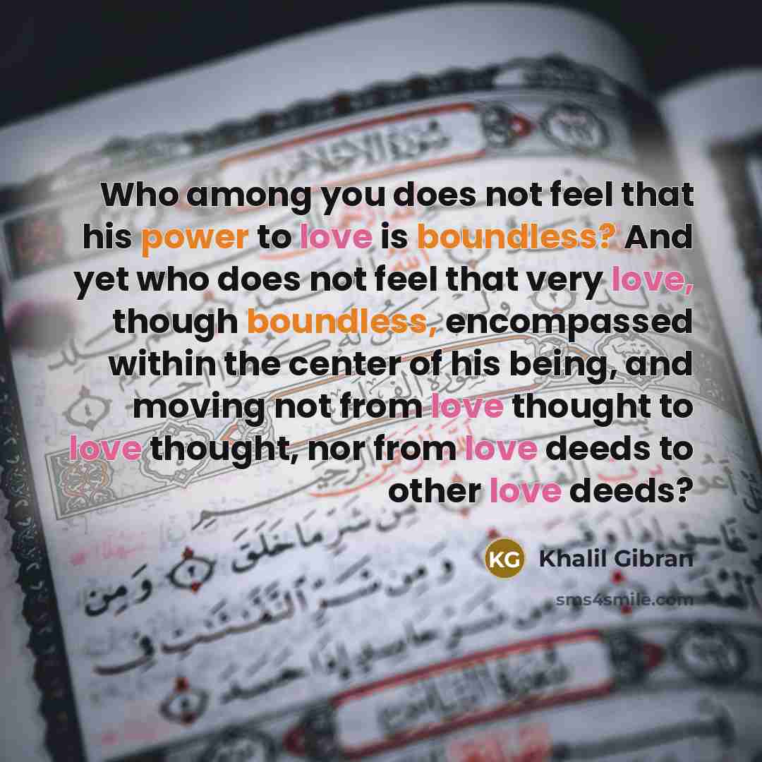 “Who among you does not feel that his power to love is boundless? And yet who does not feel that very love, though boundless, encompassed within the center of his being, and moving not from love thought to love thought, nor from love deeds to other love deeds?” quote by Khalil Gibran