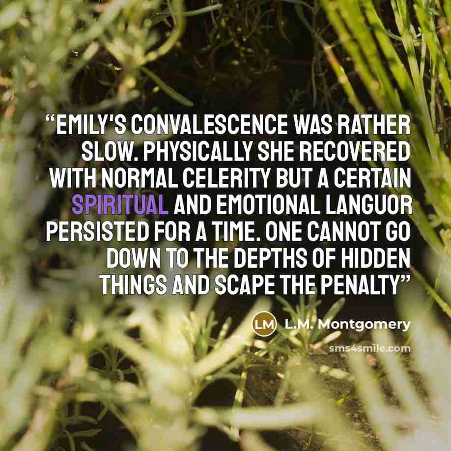 “Emily's convalescence was rather slow. Physically she recovered with normal celerity but a certain spiritual and emotional languor persisted for a time. One cannot go down to the depths of hidden things and scape the penalty” quote by L.M. Montgomery