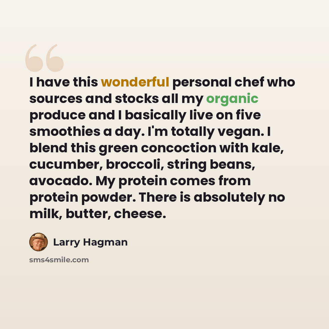 “I have this wonderful personal chef who sources and stocks all my organic produce and I basically live on five smoothies a day. I'm totally vegan. I blend this green concoction with kale, cucumber, broccoli, string beans, avocado. My protein comes from protein powder. There is absolutely no milk…” quote by Larry Hagman