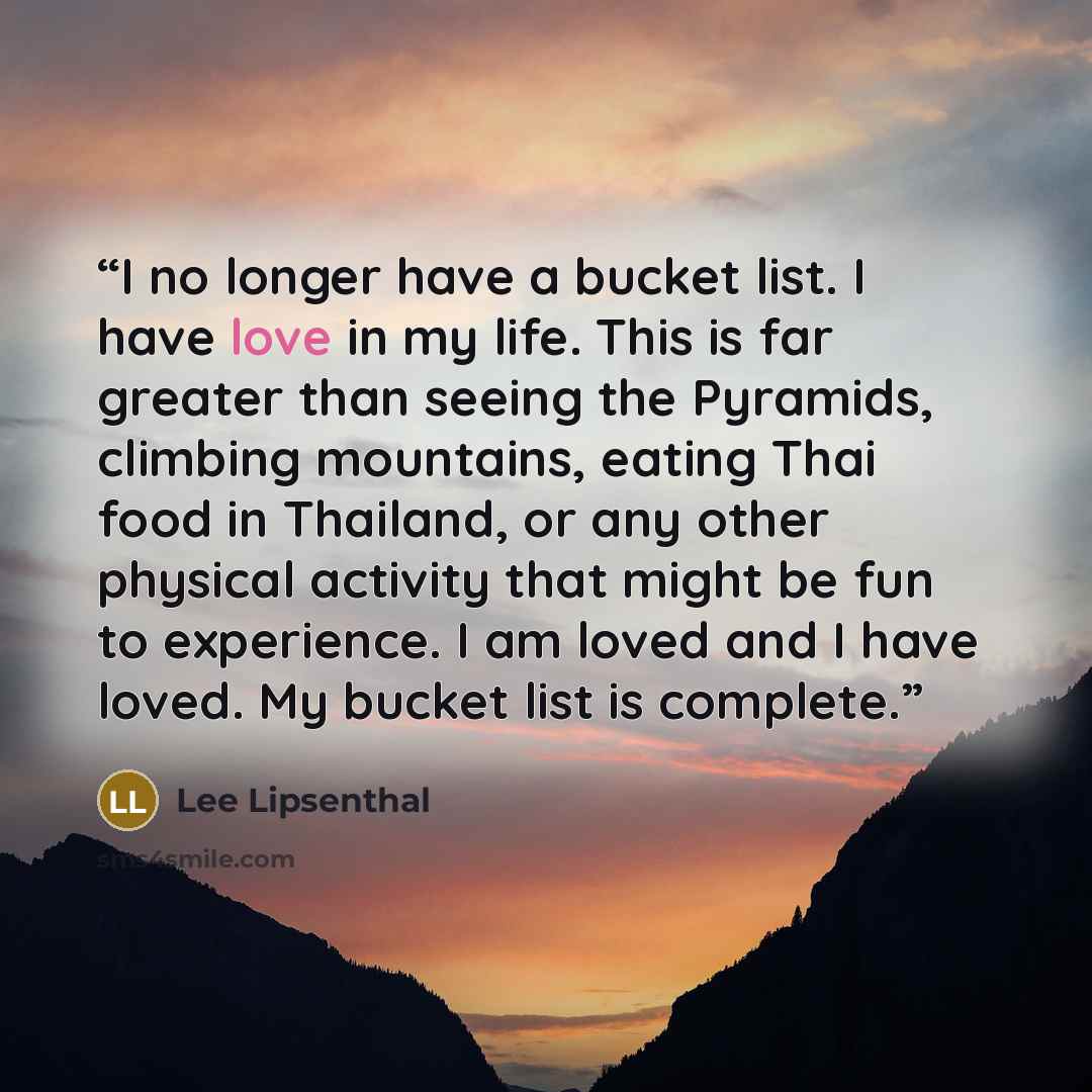 “I no longer have a bucket list. I have love in my life. This is far greater than seeing the Pyramids, climbing mountains, eating Thai food in Thailand, or any other physical activity that might be fun to experience. I am loved and I have loved. My bucket list is complete.” quote by Lee Lipsenthal