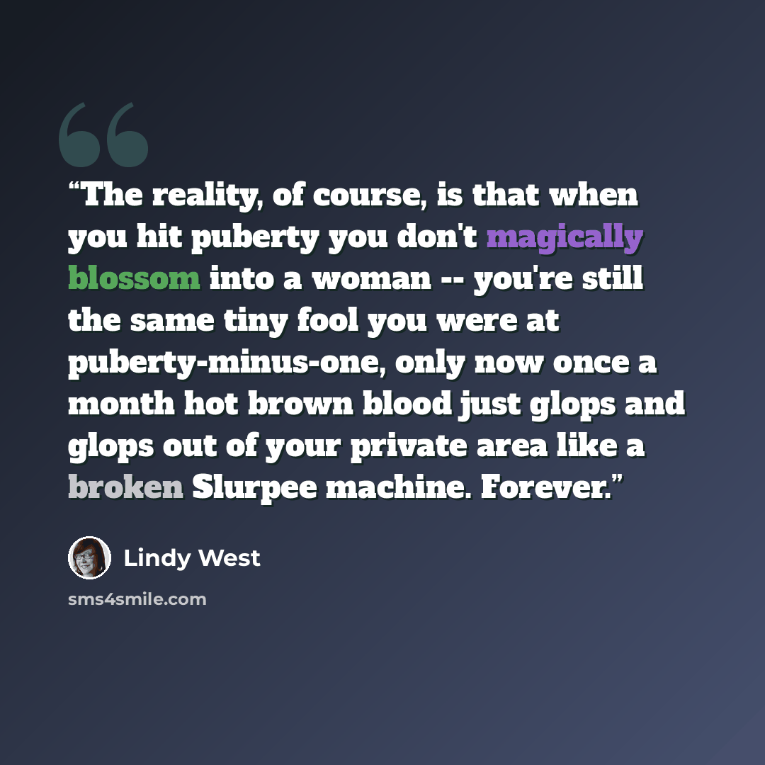 “The reality, of course, is that when you hit puberty you don't magically blossom into a woman -- you're still the same tiny fool you were at puberty-minus-one, only now once a month hot brown blood just glops and glops out of your private area like a broken Slurpee machine. Forever.” quote by Lindy West
