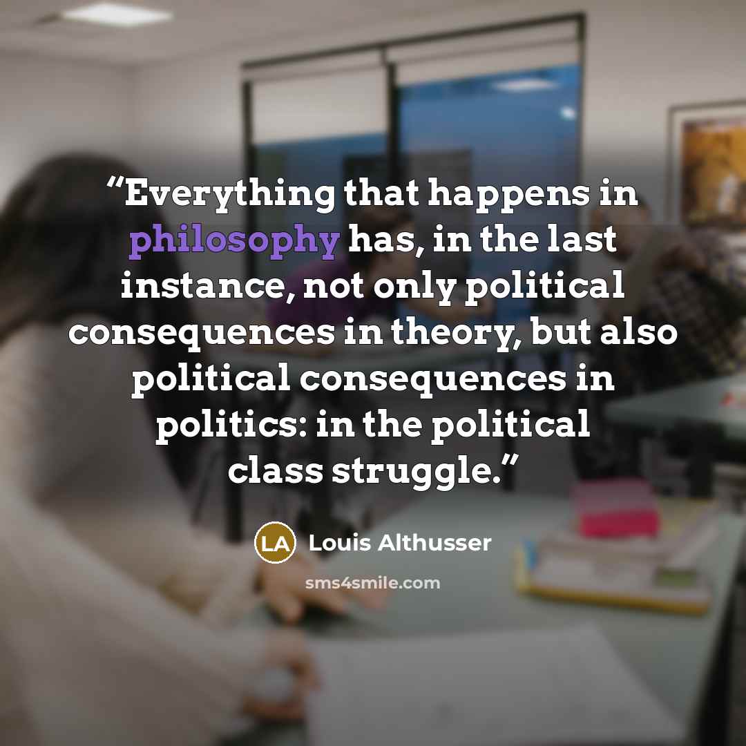 “Everything that happens in philosophy has, in the last instance, not only political consequences in theory, but also political consequences in politics: in the political class struggle.” quote by Louis Althusser