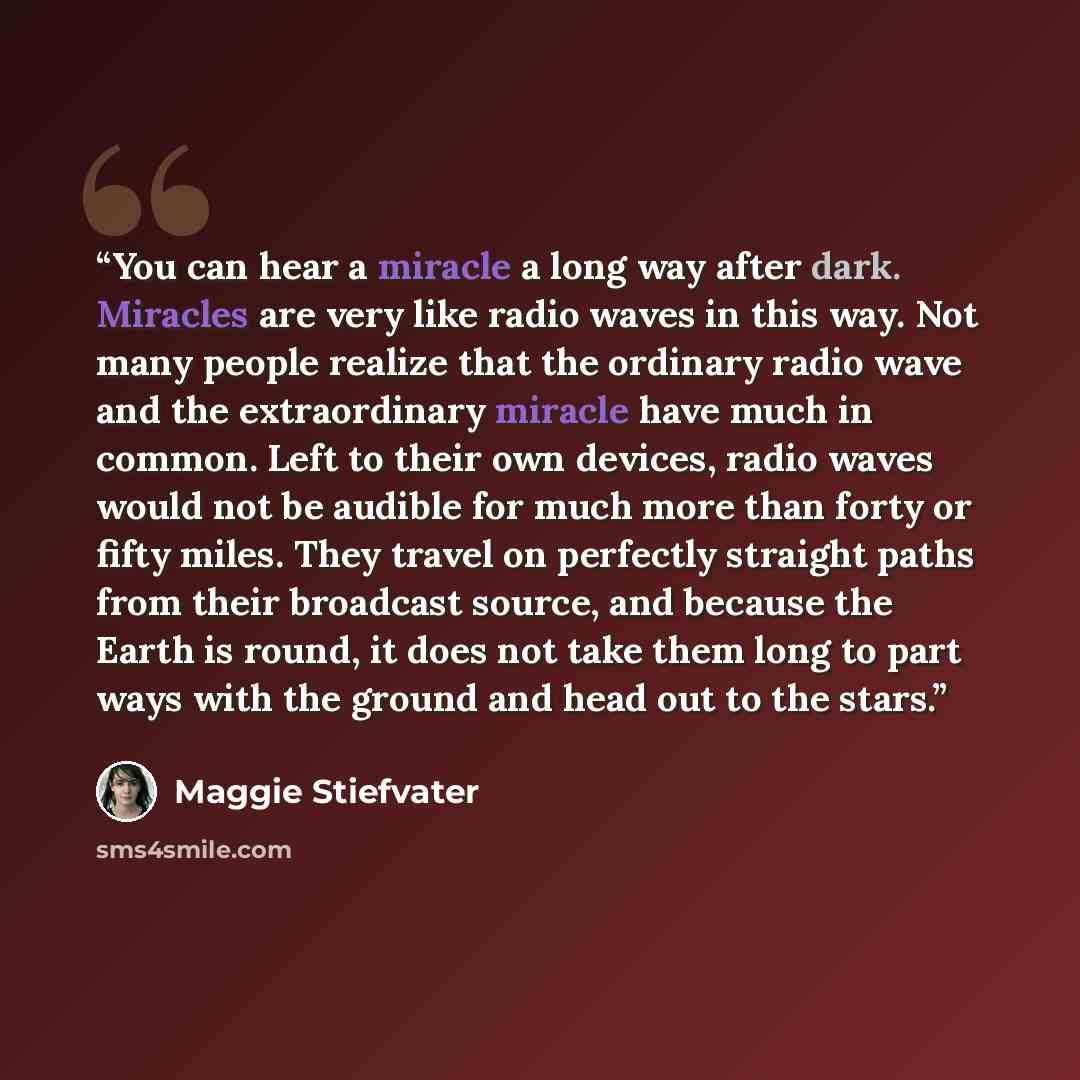 “You can hear a miracle a long way after dark. Miracles are very like radio waves in this way. Not many people realize that the ordinary radio wave and the extraordinary miracle have much in common. Left to their own devices, radio waves would not be audible for much more than forty or fifty miles…” quote by Maggie Stiefvater