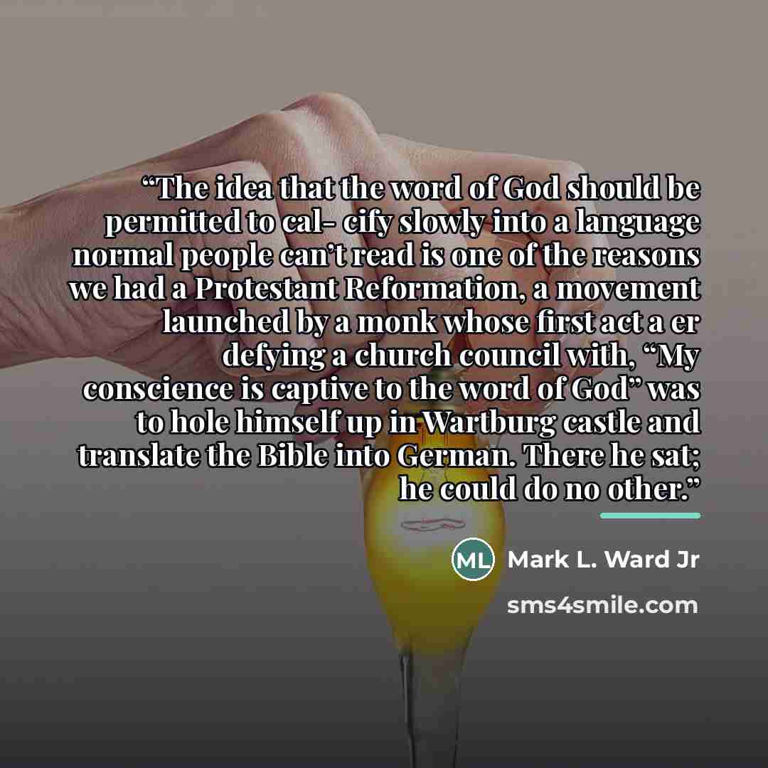“The idea that the word of God should be permitted to cal- cify slowly into a language normal people can’t read is one of the reasons we had a Protestant Reformation, a movement launched by a monk whose first act a er defying a church council with, “My conscience is captive to the word of God” was…” quote by Mark L. Ward Jr