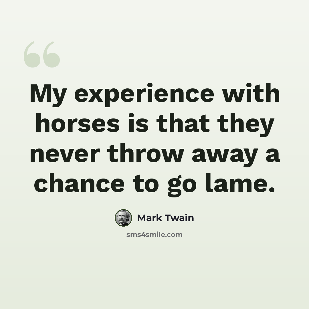 “My experience with horses is that they never throw away a chance to go lame.” quote by Mark Twain