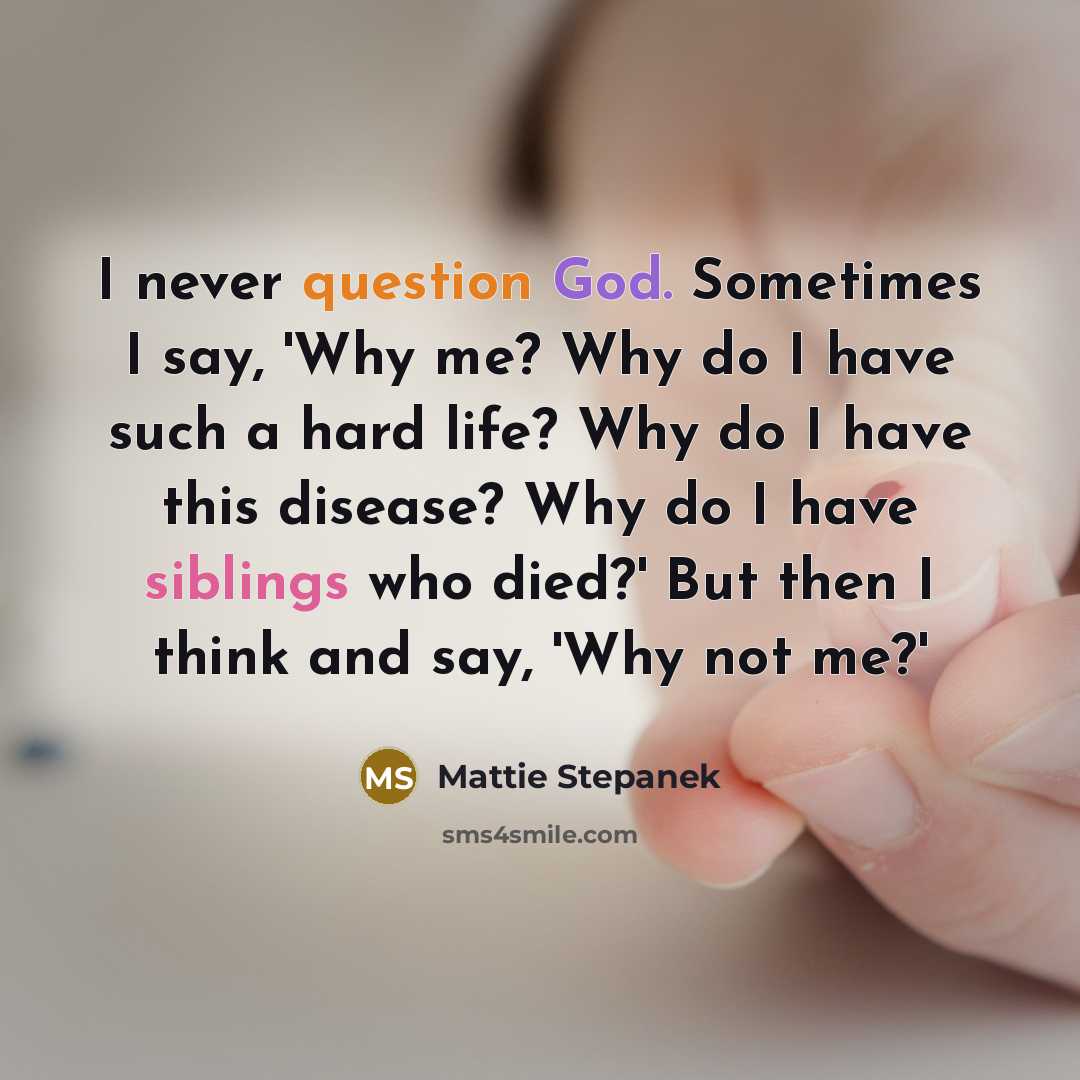 “I never question God. Sometimes I say, 'Why me? Why do I have such a hard life? Why do I have this disease? Why do I have siblings who died?' But then I think and say, 'Why not me?'” quote by Mattie Stepanek