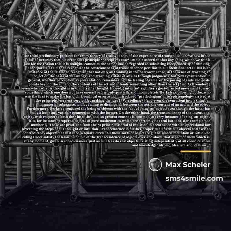 “The third preliminary problem for every theory of reality is that of the experience of transcendence. We saw in the case of Berkeley that his erroneous principle *percipi est esse*, and his assertion that any being which we think, just for the reason that it is thought, cannot at the same time be…” quote by Max Scheler