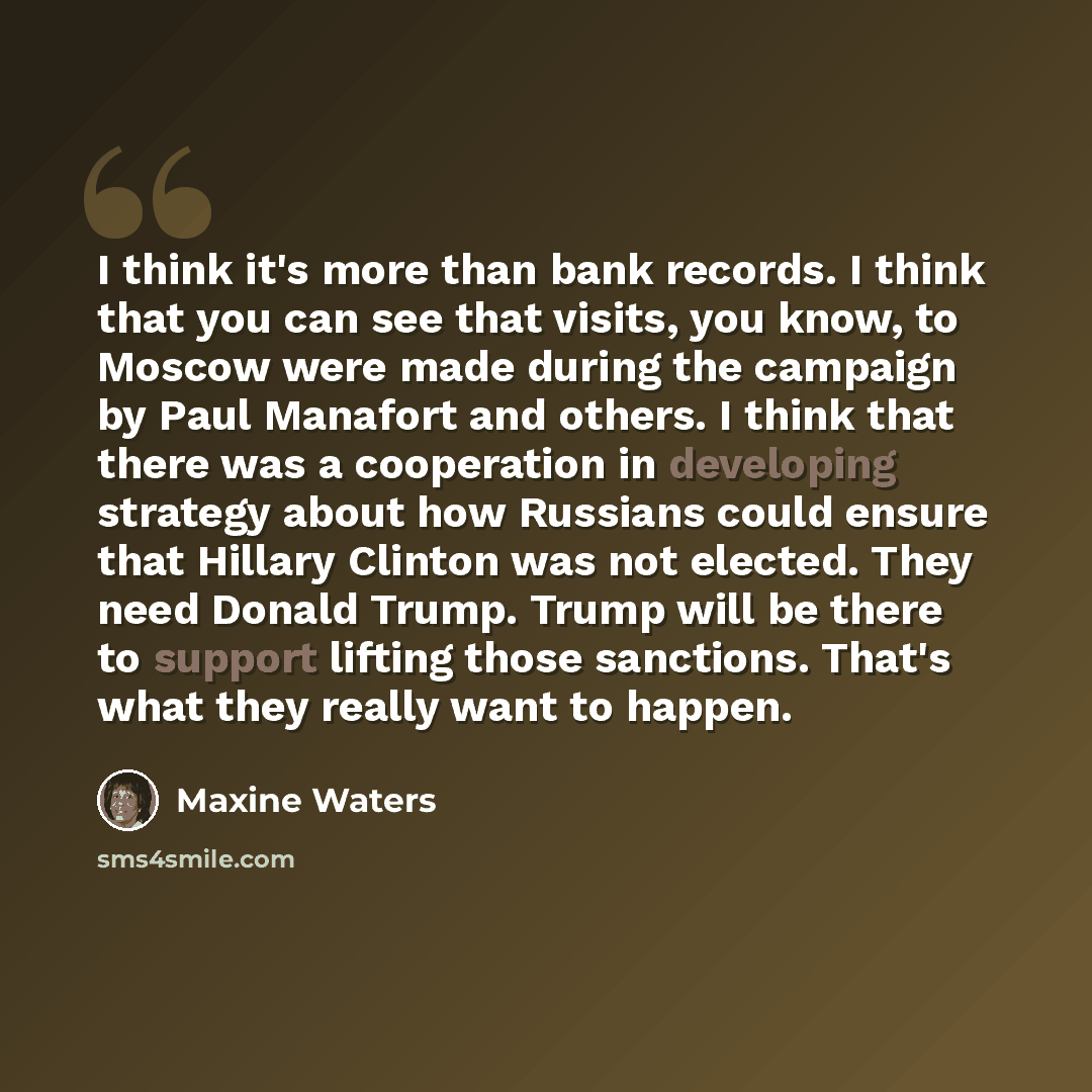 “I think it's more than bank records. I think that you can see that visits, you know, to Moscow were made during the campaign by Paul Manafort and others. I think that there was a cooperation in developing strategy about how Russians could ensure that Hillary Clinton was not elected. They need…” quote by Maxine Waters