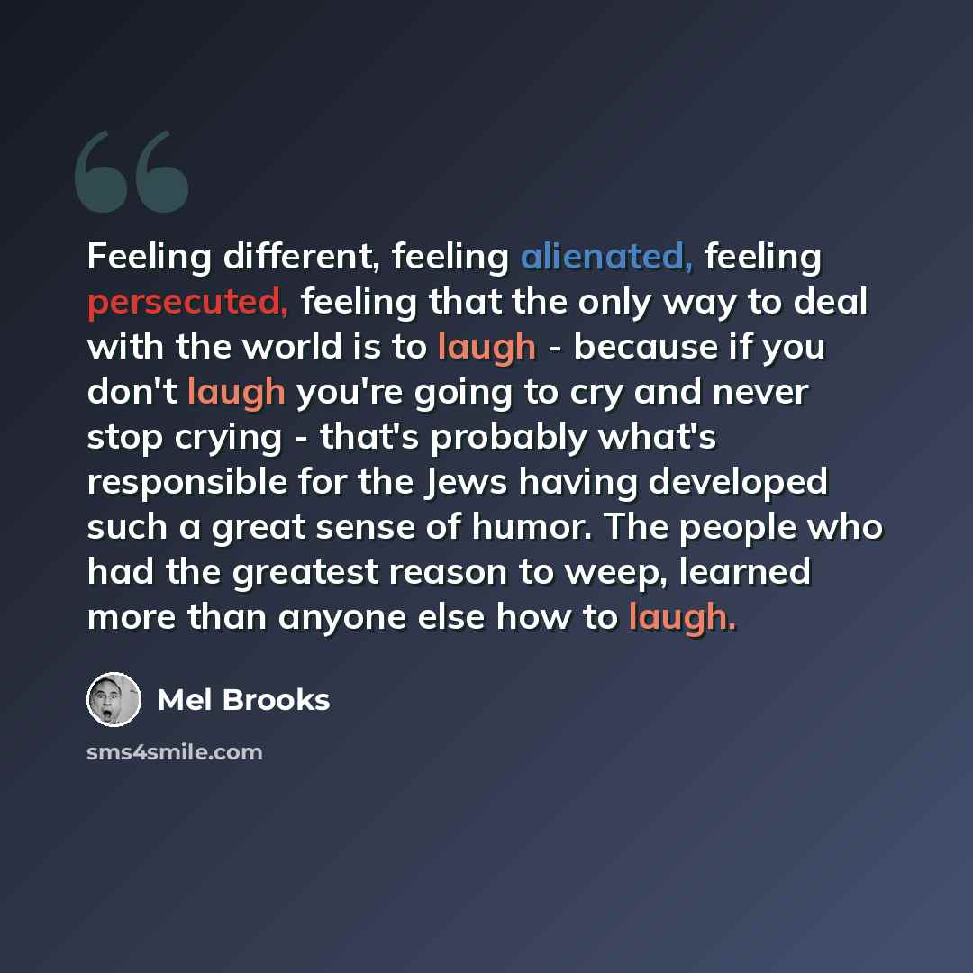 “Feeling different, feeling alienated, feeling persecuted, feeling that the only way to deal with the world is to laugh - because if you don't laugh you're going to cry and never stop crying - that's probably what's responsible for the Jews having developed such a great sense of humor. The people…” quote by Mel Brooks